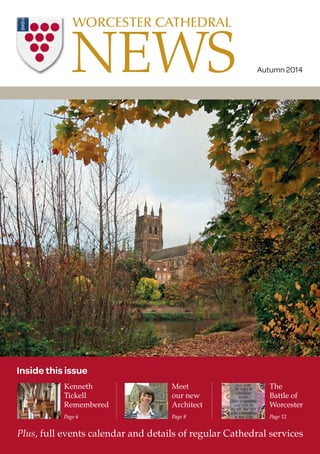 NEWS WORCESTER CATHEDRAL 
Meet 
our new 
Architect 
Page 8 
Autumn 2014 
The 
Battle of 
Worcester 
Page 12 
Inside this issue 
Kenneth 
Tickell 
Remembered 
Page 6 
Plus, full events calendar and details of regular Cathedral services 
 