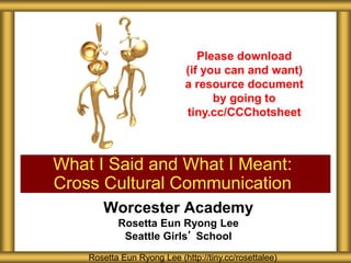 Worcester Academy
Rosetta Eun Ryong Lee
Seattle Girls’ School
What I Said and What I Meant:
Cross Cultural Communication
Rosetta Eun Ryong Lee (http://tiny.cc/rosettalee)
Please download
(if you can and want)
a resource document
by going to
tiny.cc/CCChotsheet
 