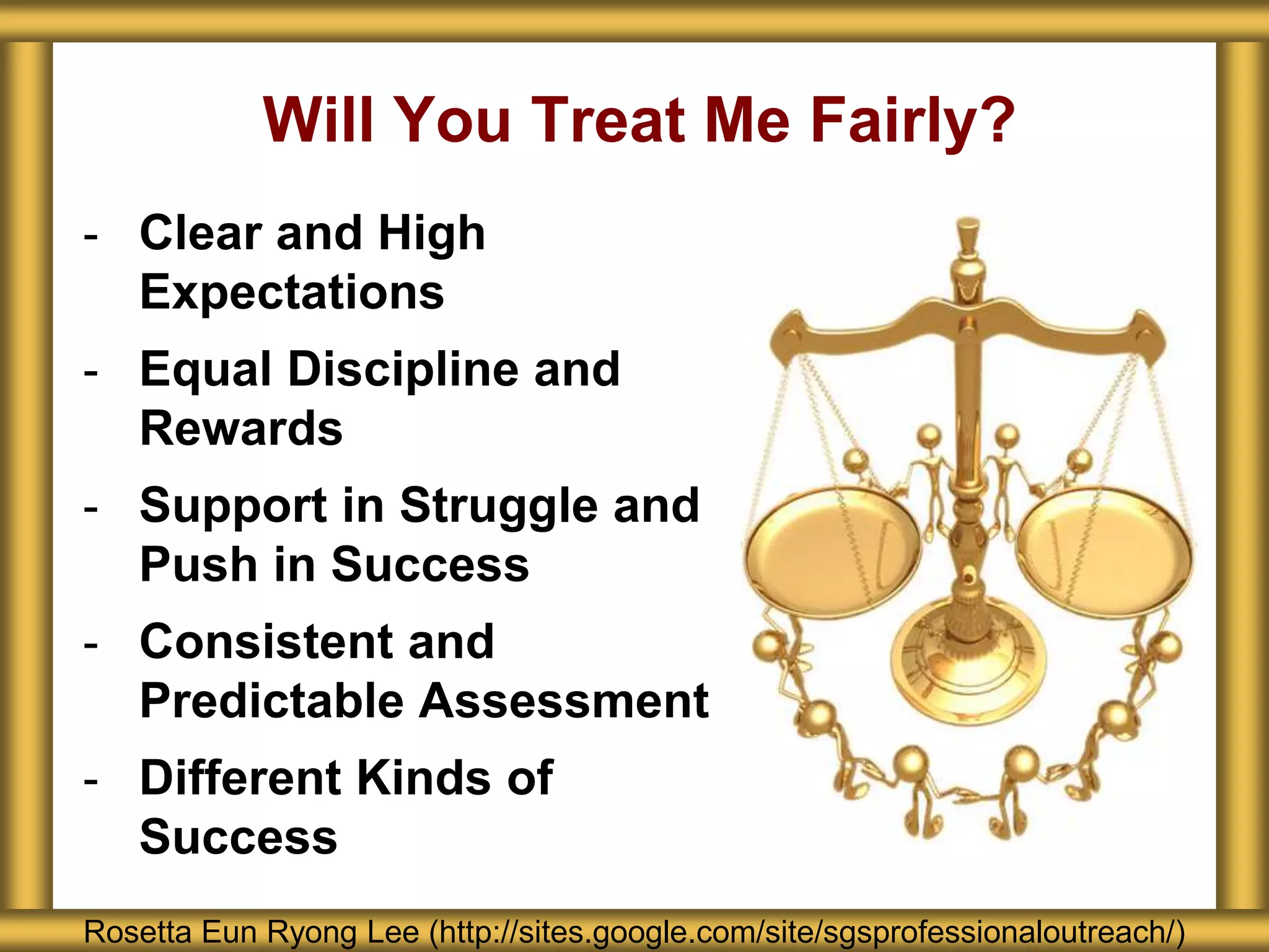 Will You Treat Me Fairly?
- Clear and High
Expectations
- Equal Discipline and
Rewards
- Support in Struggle and
Push in Success
- Consistent and
Predictable Assessment
- Different Kinds of
Success
Rosetta Eun Ryong Lee (http://sites.google.com/site/sgsprofessionaloutreach/)
 