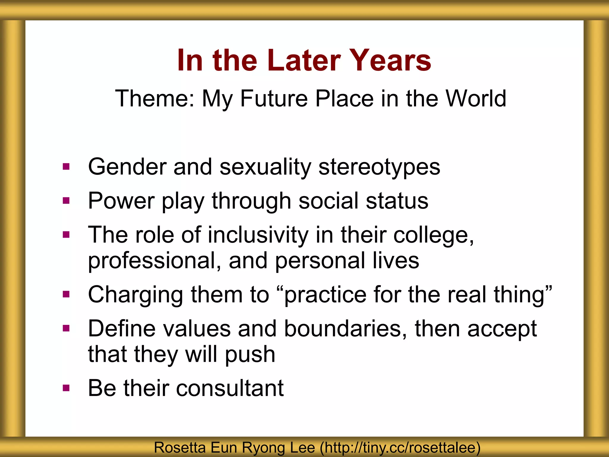 In the Later Years
Rosetta Eun Ryong Lee (http://tiny.cc/rosettalee)
Theme: My Future Place in the World
 Gender and sexuality stereotypes
 Power play through social status
 The role of inclusivity in their college,
professional, and personal lives
 Charging them to “practice for the real thing”
 Define values and boundaries, then accept
that they will push
 Be their consultant
 