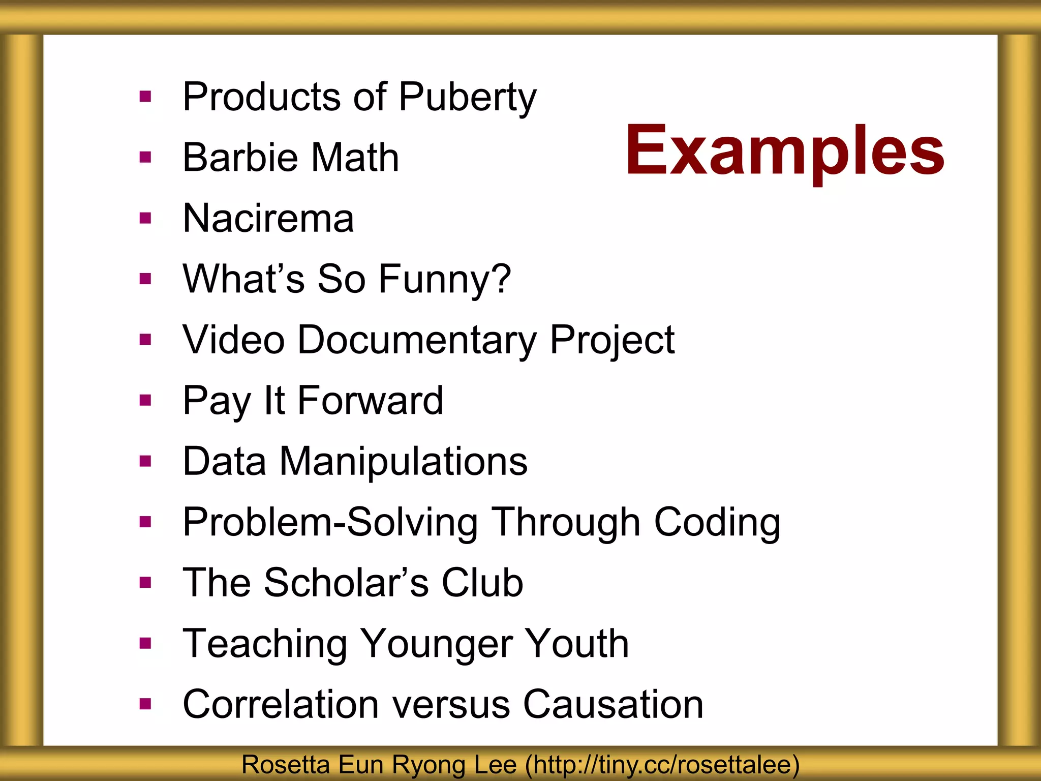 Examples
 Products of Puberty
 Barbie Math
 Nacirema
 What’s So Funny?
 Video Documentary Project
 Pay It Forward
 Data Manipulations
 Problem-Solving Through Coding
 The Scholar’s Club
 Teaching Younger Youth
 Correlation versus Causation
Rosetta Eun Ryong Lee (http://tiny.cc/rosettalee)
 