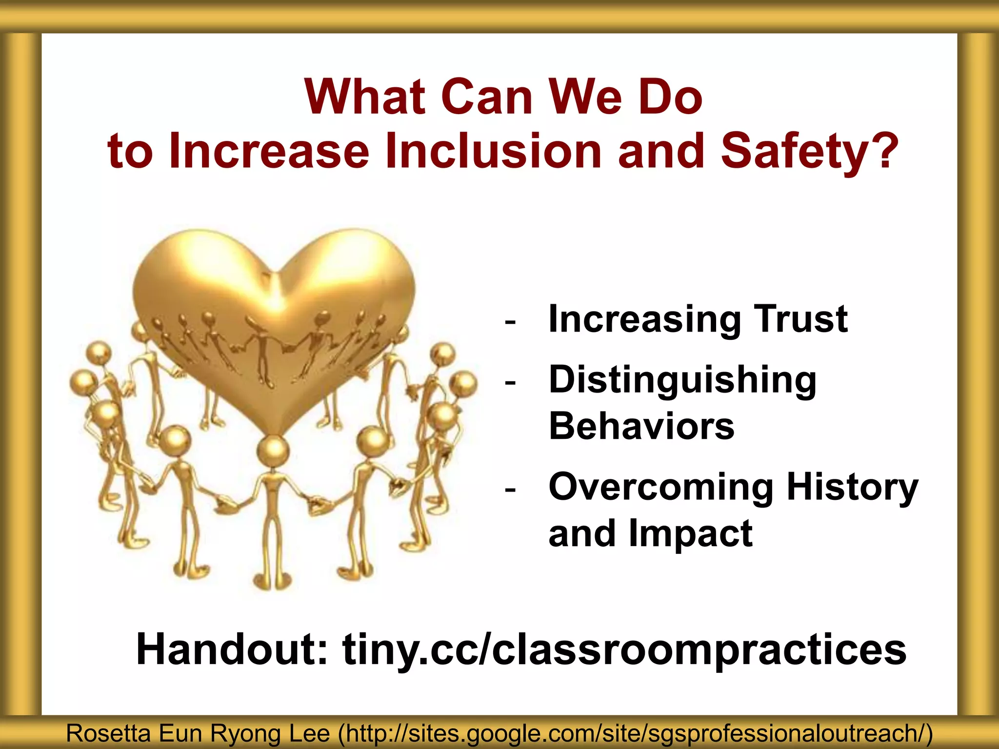 What Can We Do
to Increase Inclusion and Safety?
Rosetta Eun Ryong Lee (http://sites.google.com/site/sgsprofessionaloutreach/)
- Increasing Trust
- Distinguishing
Behaviors
- Overcoming History
and Impact
Handout: tiny.cc/classroompractices
 