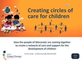 How the people of Worcester are coming together
to create a network of care and support for the
development of children
Creating circles of
care for children
A case study – written by Judy-Marié Smith
Press
next
 