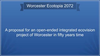 Worcester Ecotopia 2072
A proposal for an open-ended integrated ecovision
project of Worcester in fifty years time
 