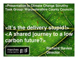 Richard Davies
Director
<It’s the delivery stupid!>
<A shared journey to a low
carbon future?>
<Presentation to Climate Change Scrutiny
Task Group: Worcestershire County Council>
 