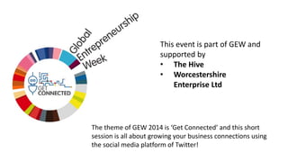 This event is part of GEW and 
supported by 
• The Hive 
• Worcestershire 
Enterprise Ltd 
The theme of GEW 2014 is ‘Get Connected’ and this short 
session is all about growing your business connections using 
the social media platform of Twitter! 
 
