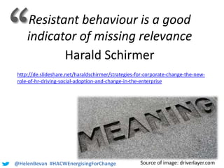 @HelenBevan #HACWEnergisingForChange
Resistant behaviour is a good
indicator of missing relevance
Harald Schirmer
http://de.slideshare.net/haraldschirmer/strategies-for-corporate-change-the-new-
role-of-hr-driving-social-adoption-and-change-in-the-enterprise
Source of image: driverlayer.com
‘‘
 