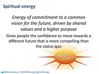 #SHCR @School4Radicals@HelenBevan #HACWEnergisingForChange
Spiritual energy
Energy of commitment to a common
vision for the future, driven by shared
values and a higher purpose
Gives people the confidence to move towards a
different future that is more compelling than
the status quo
 