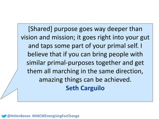 #SHCR @School4Radicals@HelenBevan #HACWEnergisingForChange
[Shared] purpose goes way deeper than
vision and mission; it goes right into your gut
and taps some part of your primal self. I
believe that if you can bring people with
similar primal-purposes together and get
them all marching in the same direction,
amazing things can be achieved.
Seth Carguilo
 
