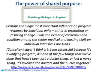#SHCR @School4Radicals@HelenBevan #HACWEnergisingForChange
The power of shared purpose:
Perhaps the single most important influence on program
response by individual units—either in promoting or
resisting change—was the extent of consensus and
coalition among the senior medical and nursing staff on
individual Intensive Care Units….
[Consultant says] ‘I think it’s been successful because it’s
a unifying program, it’s one of the few things that we’ve
done that hasn’t been just a doctor thing, or just a nurse
thing, it’s involved the doctors and the nurses together.’
http://www.ncbi.nlm.nih.gov/pmc/articles/PMC3704826/
 