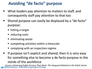#SHCR @School4Radicals@HelenBevan #HACWEnergisingForChange
Avoiding “de facto” purpose
 What leaders pay attention to matters to staff, and
consequently staff pay attention to that too
 Shared purpose can easily be displaced by a “de facto”
purpose:
 hitting a target
 reducing costs
 eliminating waste
 completing activities within a timescale
 complying with an inspection regime
 If purpose isn’t explicit and shared, then it is very easy
for something else to become a de facto purpose in the
minds of the workforce
Source: Delivering Public Services That Work: The Vanguard Method in the Public Sector
 