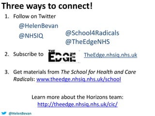 @helenbevan@HelenBevan
1. Follow on Twitter
@HelenBevan
@NHSIQ
2. Subscribe to
3. Get materials from The School for Health and Care
Radicals: www.theedge.nhsiq.nhs.uk/school
Learn more about the Horizons team:
http://theedge.nhsiq.nhs.uk/cic/
TheEdge.nhsiq.nhs.uk
Three ways to connect!
@School4Radicals
@TheEdgeNHS
 