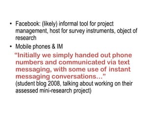 • Facebook: (likely) informal tool for project
  management, host for survey instruments, object of
  research
• Mobile phones & IM
  “Initially we simply handed out phone
  numbers and communicated via text
  messaging, with some use of instant
  messaging conversations…”
  (student blog 2008, talking about working on their
  assessed mini-research project)
 