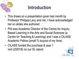 Introduction
• This draws on a presentation given last month by
  Professor Philippa Levy and me. I have acknowledged
  her on slides she authored
• Phil was Academic Director of the Centre for Inquiry
  Based Learning in the Arts and Social Sciences (a
  Centre for Teaching & Learning) and I was a CILASS
  Academic Fellow (small % buyout of my time)
• CILASS funded the purchase & year 1
  rent (2007/8) on our SL island
 