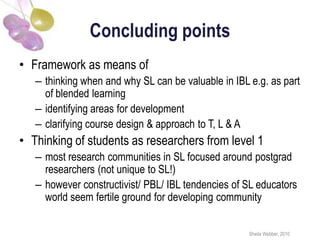 Concluding points
• Framework as means of
   – thinking when and why SL can be valuable in IBL e.g. as part
     of blended learning
   – identifying areas for development
   – clarifying course design & approach to T, L & A
• Thinking of students as researchers from level 1
   – most research communities in SL focused around postgrad
     researchers (not unique to SL!)
   – however constructivist/ PBL/ IBL tendencies of SL educators
     world seem fertile ground for developing community


                                                     Sheila Webber, 2010
 