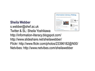 Sheila Webber
s.webber@shef.ac.uk
Twitter & SL: Sheila Yoshikawa
http://information-literacy.blogspot.com/
http://www.slideshare.net/sheilawebber/
Flickr: http://www.flickr.com/photos/23396182@N00/
Netvibes: http://www.netvibes.com/sheilawebber
 