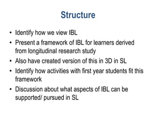 Structure
• Identify how we view IBL
• Present a framework of IBL for learners derived
  from longitudinal research study
• Also have created version of this in 3D in SL
• Identify how activities with first year students fit this
  framework
• Discussion about what aspects of IBL can be
  supported/ pursued in SL
 