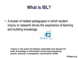 What is IBL?

• A cluster of related pedagogies in which student
  inquiry or research drives the experience of learning
  and building knowledge




    ‘inquiry n: the action of seeking, especially (now always) for
    truth, knowledge or information concerning something;
    search, research, investigation, examination’ (COD)
                                                                     Philippa Levy
 