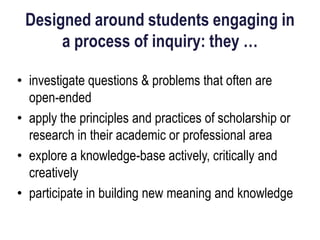 Designed around students engaging in
      a process of inquiry: they …

• investigate questions & problems that often are
  open-ended
• apply the principles and practices of scholarship or
  research in their academic or professional area
• explore a knowledge-base actively, critically and
  creatively
• participate in building new meaning and knowledge
 