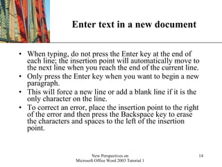 Enter text in a new document When typing, do not press the Enter key at the end of each line; the insertion point will automatically move to the next line when you reach the end of the current line.  Only press the Enter key when you want to begin a new paragraph. This will force a new line or add a blank line if it is the only character on the line.  To correct an error, place the insertion point to the right of the error and then press the Backspace key to erase the characters and spaces to the left of the insertion point. 