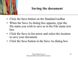 Saving the document Click the Save button on the Standard toolbar When the Save As dialog box appears, type the file name you wish to save as in the File name text box Click the Save in list arrow and select the location to save your document Click the Save button in the Save As dialog box 