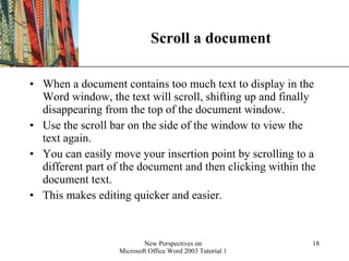 Scroll a document When a document contains too much text to display in the Word window, the text will scroll, shifting up and finally disappearing from the top of the document window.  Use the scroll bar on the side of the window to view the text again.  You can easily move your insertion point by scrolling to a different part of the document and then clicking within the document text.  This makes editing quicker and easier. 