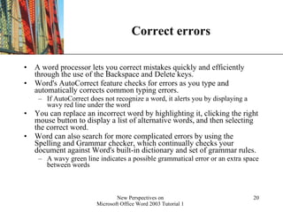 Correct errors A word processor lets you correct mistakes quickly and efficiently through the use of the Backspace and Delete keys.  Word's AutoCorrect feature checks for errors as you type and automatically corrects common typing errors.  If AutoCorrect does not recognize a word, it alerts you by displaying a wavy red line under the word  You can replace an incorrect word by highlighting it, clicking the right mouse button to display a list of alternative words, and then selecting the correct word.  Word can also search for more complicated errors by using the Spelling and Grammar checker, which continually checks your document against Word's built-in dictionary and set of grammar rules. A wavy green line indicates a possible grammatical error or an extra space between words 