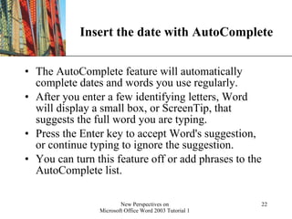 Insert the date with AutoComplete The AutoComplete feature will automatically complete dates and words you use regularly.  After you enter a few identifying letters, Word will display a small box, or ScreenTip, that suggests the full word you are typing.  Press the Enter key to accept Word's suggestion, or continue typing to ignore the suggestion. You can turn this feature off or add phrases to the AutoComplete list. 