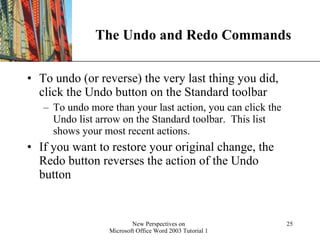 The Undo and Redo Commands To undo (or reverse) the very last thing you did, click the Undo button on the Standard toolbar To undo more than your last action, you can click the Undo list arrow on the Standard toolbar.  This list shows your most recent actions. If you want to restore your original change, the Redo button reverses the action of the Undo button 