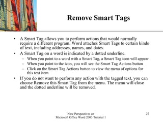 Remove Smart Tags A Smart Tag allows you to perform actions that would normally require a different program. Word attaches Smart Tags to certain kinds of text, including addresses, names, and dates.  A Smart Tag on a word is indicated by a dotted underline. When you point to a word with a Smart Tag, a Smart Tag icon will appear When you point to the icon, you will see the Smart Tag Actions button  Click on the Smart Tag Actions button to view the menu of options for this text item If you do not want to perform any action with the tagged text, you can choose Remove this Smart Tag from the menu. The menu will close and the dotted underline will be removed. 