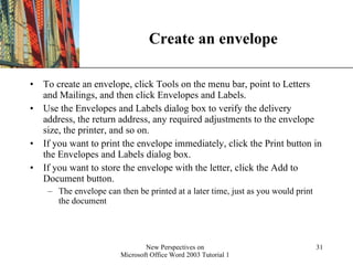 Create an envelope To create an envelope, click Tools on the menu bar, point to Letters and Mailings, and then click Envelopes and Labels.  Use the Envelopes and Labels dialog box to verify the delivery address, the return address, any required adjustments to the envelope size, the printer, and so on. If you want to print the envelope immediately, click the Print button in the Envelopes and Labels dialog box.  If you want to store the envelope with the letter, click the Add to Document button.  The envelope can then be printed at a later time, just as you would print the document 