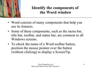Identify the components of  the Word window Word consists of many components that help you use its features.  Some of these components, such as the menu bar, title bar, toolbar, and status bar, are common to all Windows screens.  To check the name of a Word toolbar button, position the mouse pointer over the button (without clicking) to display a ScreenTip. 