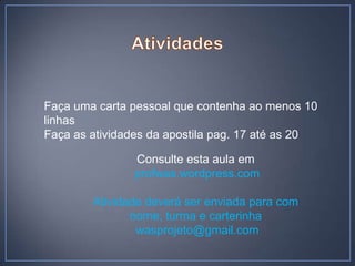 Faça uma carta pessoal que contenha ao menos 10
linhas
Faça as atividades da apostila pag. 17 até as 20

               Consulte esta aula em
               profwas.wordpress.com

        Atividade deverá ser enviada para com
               nome, turma e carterinha
                wasprojeto@gmail.com
 