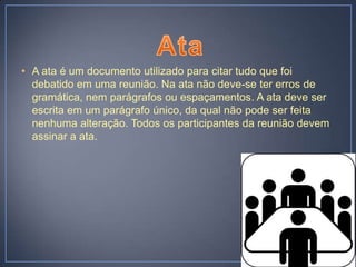 • A ata é um documento utilizado para citar tudo que foi
  debatido em uma reunião. Na ata não deve-se ter erros de
  gramática, nem parágrafos ou espaçamentos. A ata deve ser
  escrita em um parágrafo único, da qual não pode ser feita
  nenhuma alteração. Todos os participantes da reunião devem
  assinar a ata.
 
