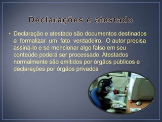 • Declaração e atestado são documentos destinados
  a formalizar um fato verdadeiro. O autor precisa
  assiná-lo e se mencionar algo falso em seu
  conteúdo poderá ser processado. Atestados
  normalmente são emitidos por órgãos públicos e
  declarações por órgãos privados
 