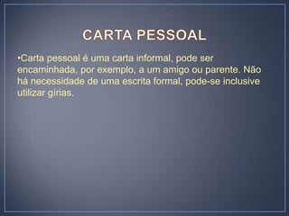 •Carta pessoal é uma carta informal, pode ser
encaminhada, por exemplo, a um amigo ou parente. Não
há necessidade de uma escrita formal, pode-se inclusive
utilizar gírias.
 