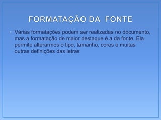 • Várias formatações podem ser realizadas no documento,
  mas a formatação de maior destaque é a da fonte. Ela
  permite alterarmos o tipo, tamanho, cores e muitas
  outras definições das letras
 
