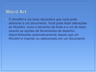 • O WordArt é um texto decorativo que você pode
  adicionar a um documento. Você pode fazer alterações
  ao WordArt, como o tamanho da fonte e a cor do texto,
  usando as opções de ferramentas de desenho
  disponibilizadas automaticamente depois que um
  WordArt é inserido ou selecionado em um documento
 