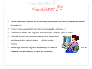    Eliminar información o archivos que no necesitas y ocupan espacio en el disco para tener mas espacio

    libre en el disco

   Tener un antivirus y actualizarlo periódicamente para ayudar a protegerla pc

   Tener accesos directos a los programas mas usados para hacer mas rapido el acceso

   Comprimir archivos que ocupan mucho espacio y no los utilizamos

    periódicamente pero podemos llegar a      utilizarlo en algun

    momento

   No descargar archivos o programas de Internet y si lo haces que                               sean de

    lugares seguros porque es muy probable que traigan virus.
 