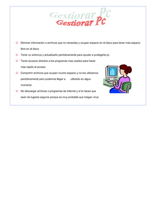 ☺   Eliminar información o archivos que no necesitas y ocupan espacio en el disco para tener mas espacio

    libre en el disco

☺   Tener un antivirus y actualizarlo periódicamente para ayudar a protegerla pc

☺   Tener accesos directos a los programas mas usados para hacer

    mas rapido el acceso

☺   Comprimir archivos que ocupan mucho espacio y no los utilizamos

    periódicamente pero podemos llegar a      utilizarlo en algun

    momento

☺   No descargar archivos o programas de Internet y si lo haces que

    sean de lugares seguros porque es muy probable que traigan virus.
 