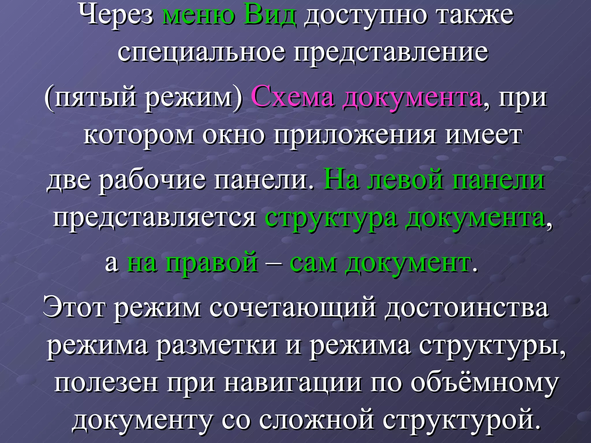 Через  меню Вид  доступно также специальное представление  (пятый режим)  Схема документа , при котором окно приложения имеет  две рабочие панели.  На левой панели  представляется  структура документа ,  а  на правой  –  сам документ .  Этот режим сочетающий достоинства режима разметки и режима структуры, полезен при навигации по объёмному документу со сложной структурой. 