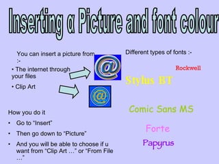 Inserting α Picture and font colour You can insert a picture from :- The internet through your files Clip Art  How you do it  Go to “Insert”  Then go down to “Picture”  And you will be able to choose if u want from “Clip Art …” or “From File …” Different types of fonts :- Papyrus Stylus BT Rockwell Forte Comic Sans MS 