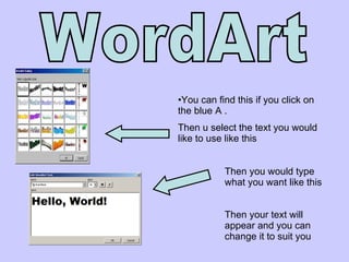 WordArt  You can find this if you click on the blue A .  Then u select the text you would like to use like this Then you would type what you want like this  Then your text will appear and you can change it to suit you  