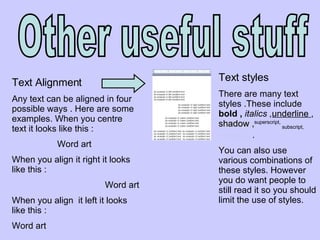 Other useful stuff Text Alignment  Any text can be aligned in four  possible ways . Here are some examples. When you centre text it looks like this : Word art  When you align it right it looks like this : Word art When you align  it left it looks like this : Word art  Text styles There are many text styles .These include  bold ,  italics , underline  ,  shadow , superscript,  subscript,  emboss  . You can also use various combinations of these styles. However you do want people to still read it so you should limit the use of styles. 
