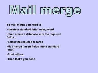 Mail merge To mail merge you need to  create a standard letter using word then create a database with the required fields . Select the required records Mail merge (insert fields into a standard letter)  Print letters Then that’s you done  