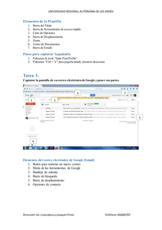 UNIVERSIDAD REGIONAL AUTÓNOMA DE LOS ANDES
Dirección:Av.LizarzaburuyJoaquín Pinto Teléfono:032605707
Elementos de la Plantilla
1. Barra del Titulo
2. Barra de Herramientas de acceso rápido
3. Cinta de Opciones
4. Barra de Desplazamiento
5. Zoom
6. Vistas de Documentos
7. Barra de Estado
Pasos para capturar lapantalla
1. Pulsamos la tecla “Impr Pant PetSis“
2. Pulsamos “Ctrl + V” para pegarla donde nosotros deseemos
Tarea 1:
Capturar la pantalla de su correo electrónico de Google y poner sus partes.
Elementos del correo electronico de Google (Gmail)
1. Botón para redactar un nuevo correo
2. Menú de las herramientas de Google
3. Bandeja de entrada
4. Barra de búsqueda
5. Barra de desplazamiento
6. Opciones de contacto
1
2
3
4
7
5
7
6
 