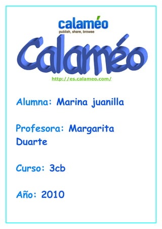 http://es.calameo.com/




Alumna: Marina juanilla

Profesora: Margarita
Duarte

Curso: 3cb

Año: 2010
 