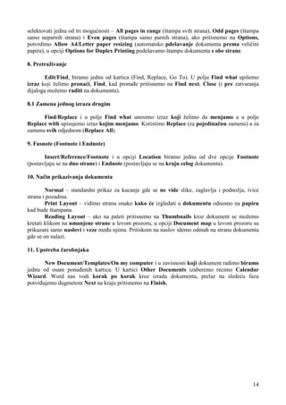 selektovati jednu od tri mogućnosti – All pages in range (štampa svih strana), Odd pages (štampa
samo neparnih strana) i Even pages (štampa samo parnih strana), ako pritisnemo na Options,
potvrdimo Allow A4/Letter paper resizing (automatsko pdešavanje dokumenta prema veličini
papira), u opciji Options for Duplex Printing podešavamo štampu dokumenta s obe strane.

8. Pretraživanje

        Edit/Find, biramo jednu od kartica (Find, Replace, Go To). U polju Find what upišemo
izraz koji želimo pronaći, Find, kad pronađe pritisnemo na Find next, Close (i pre zatvaranja
dijaloga možemo raditi na dokumentu).

8.1 Zamena jednog izraza drugim

      Find/Replace i u polje Find what unosimo izraz koji želimo da menjamo a u polje
Replace with upisujemo izraz kojim menjamo. Koristimo Replace (za pojedinačnu zamenu) a za
zamenu svih odjednom (Replace All).

9. Fusnote (Footnote i Endnote)

       Insert/Reference/Footnote i u opciji Location biramo jednu od dve opcije Footnote
(postavljaju se na dno strane) i Endnote (postavljaju se na kraju celog dokumenta).

10. Način prikazivanja dokumenta

        Normal – standardni prikaz za kucanje gde se ne vide slike, zaglavlja i podnožja, ivice
strana i pozadina.
        Print Layout – vidimo stranu onako kako će izgledati u dokumentu odnosno na papiru
kad bude štampana.
        Reading Layout – ako na paleti pritisnemo na Thumbnails kroz dokument se možemo
kretati klikom na umanjene strane u levom prozoru, u opciji Document map u levom prozoru su
prikazani samo naslovi i veze među njima. Pritiskom na naslov idemo odmah na stranu dokumenta
gde se on nalazi.

11. Upotreba čarobnjaka

       New Document/Templates/On my computer i u zavisnosti koji dokument radimo biramo
jednu od osam ponuđenih kartica. U kartici Other Documents izaberemo recimo Calendar
Wizard. Word nas vodi korak po korak kroz izradu dokumenta, prelaz na sledeću fazu
potvrđujemo dugmetom Next na kraju pritisnemo na Finish.




                                                                                             14
 
