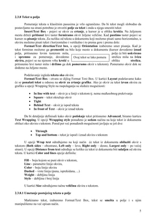 2.3.8 Tekst u polju

        Pomeranje teksta u klasičnim pasusima je vrlo ograničeno. Da bi tekst mogli slobodno da
postavljamo na strani potrebno je otvoriti polje za tekst i onda u njega smestiti tekst:
        Insert/Text Box - pojavi se okvir za crtanje, a kursor je u obliku krstića. Na željenom
mestu držeći pritisnut levi taster formiramo okvir željene veličine. Kad pustimo taster pojavi se
kursor za pisanje teksta. Za razliku od teksta u dokumentu koji možemo pisati samo horizontalno, u
okviru možemo pisati tekst i horizontalno i vertikalno i to prema gore i prema dole:
        Format/Text direction/Text box, u opciji Orientation izaberemo smer pisanja. Kad je
tekst formiran možemo ga premestiti na bilo koje mesto u dokumentu (kursor dovedemo iznad
polja, pritisnemo levim tasterom miša,                                        polje će biti uokvireno
i spremno za pomeranje, dovedemo Ovaj tekst se lako pomera                    strelicu miša na ivicu
okvira, pojavi se na njenom vrhu krstić u                                     obliku          strelica,
pritisnemo levi taster miša i držimo ga dok pomeramo okvir s tekstom). Pomeramo okvir dok ne
dođemo na željeno mesto.

       Podešavanje izgleda teksta oko okvira:
       Format/Text Box - otvara se dijlog Format Text Box. U kartici Layout podešavamo kako
će se ponašati tekst u odnosu na okvir za crtanje grafike. Ako je okvir za tekst izvan okvira za
grafiku u opciji Wrapping Style na raspolaganju su sledeće mogućnosti:

           ·       In line with text – okvir je u liniji s tekstom tj. nema međusobnog prekrivanja
           ·       Square – tekst okružuje okvir
           ·       Tight
           ·       Behind Text – okvir je ispod teksta
           ·       In front of Text – okvir je iznad teksta

        Da bi detaljnije definisali kako okvir potiskuje tekst pritisnemo Advanced, biramo karticu
Text Wrapping. U opciji Wrapping style ponuđeno je sedam načina na koje tekst iz dokumenta
obilazi oko okvira s tekstom. Pored pet već ponuđenih mogućnosti javljaju se još dve:

               ·    Through
               ·    Top and bottom – tekst je ispod i iznad okvira s tekstom

         U opciji Wrap text određujemo na koji način će tekst iz dokumenta obilaziti okvir s
tekstom (Both sides – obostrano, Left only – levo, Right only – desno, Largest only – po većoj
strani). U opciji Distance from text određuje se koliko će tekst iz dokumenta biti udaljen od okvira
teksta. U kartici Color and lines opcije definišu:

       Fill - boju kojom se puni okvir s tekstom,
       Line - parametre linije okvira,
       Color – boju linije okvira
       Dashed – vrste linija (puna, isprekidana, ...)
       Weight – debljinu linija
       Style – debljina i broj linija

       U kartici Size određujemo tačnu veličinu okvira s tekstom.

2.3.8.1 Umetanje postojećeg teksta u polje

      Markiramo tekst, izaberemo Format/Text Box, tekst se smešta u polje i s njim
manipulišemo na već opisan način.

                                                                                                     5
 
