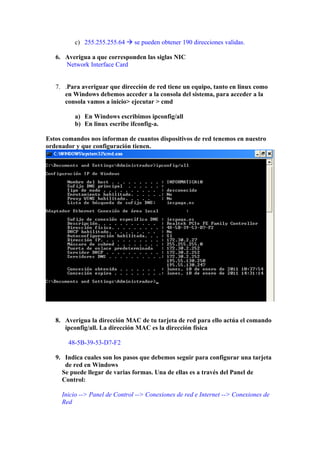c) 255.255.255.64  se pueden obtener 190 direcciones validas.

   6. Averigua a que corresponden las siglas NIC
      Network Interface Card


   7. .Para averiguar que dirección de red tiene un equipo, tanto en linux como
      en Windows debemos acceder a la consola del sistema, para acceder a la
      consola vamos a inicio> ejecutar > cmd

          a) En Windows escribimos ipconfig/all
          b) En linux escribe ifconfig-a.

Estos comandos nos informan de cuantos dispositivos de red tenemos en nuestro
ordenador y que configuración tienen.




   8. Averigua la dirección MAC de tu tarjeta de red para ello actúa el comando
      ipconfig/all. La dirección MAC es la dirección física

       48-5B-39-53-D7-F2

   9. Indica cuales son los pasos que debemos seguir para configurar una tarjeta
      de red en Windows
     Se puede llegar de varias formas. Una de ellas es a través del Panel de
     Control:

     Inicio --> Panel de Control --> Conexiones de red e Internet --> Conexiones de
     Red
 